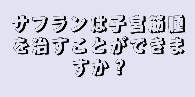 サフランは子宮筋腫を治すことができますか？