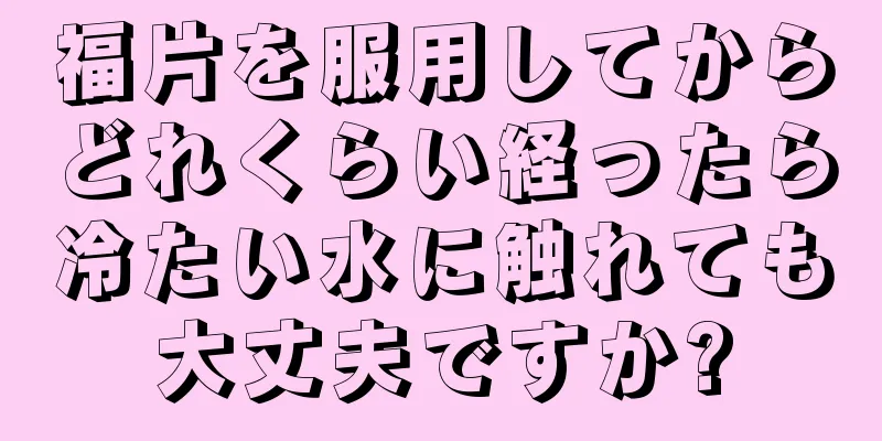 福片を服用してからどれくらい経ったら冷たい水に触れても大丈夫ですか?