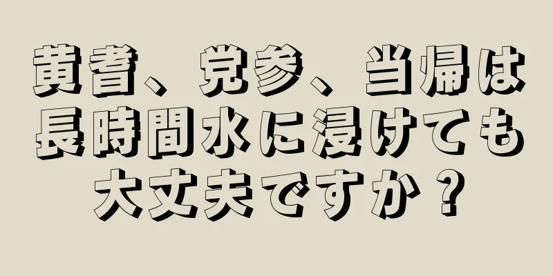 黄耆、党参、当帰は長時間水に浸けても大丈夫ですか？
