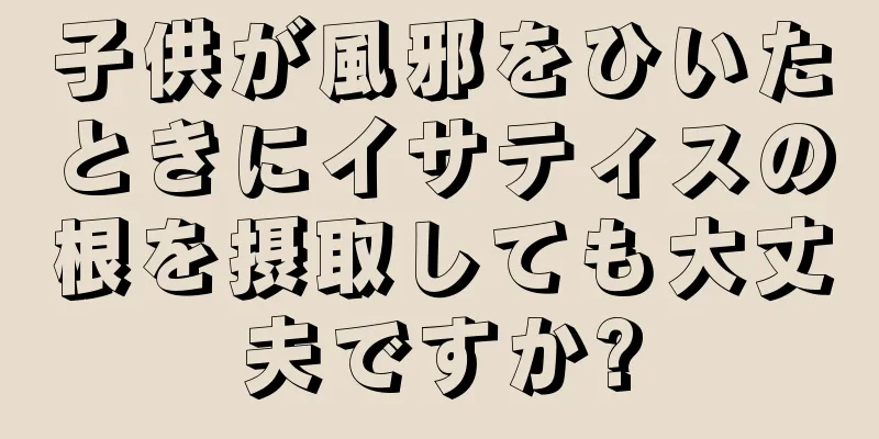 子供が風邪をひいたときにイサティスの根を摂取しても大丈夫ですか?