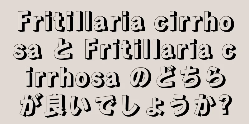 Fritillaria cirrhosa と Fritillaria cirrhosa のどちらが良いでしょうか?