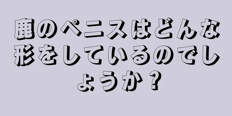 鹿のペニスはどんな形をしているのでしょうか？