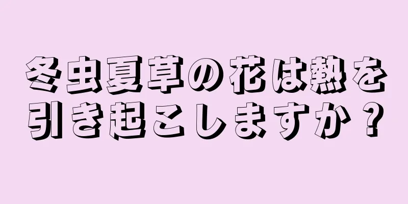 冬虫夏草の花は熱を引き起こしますか？