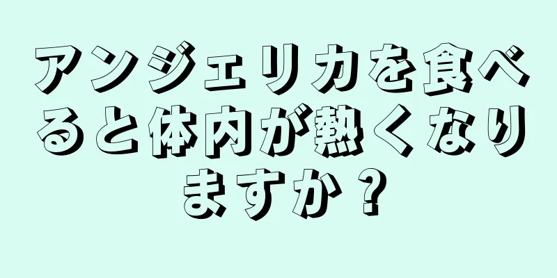 アンジェリカを食べると体内が熱くなりますか？