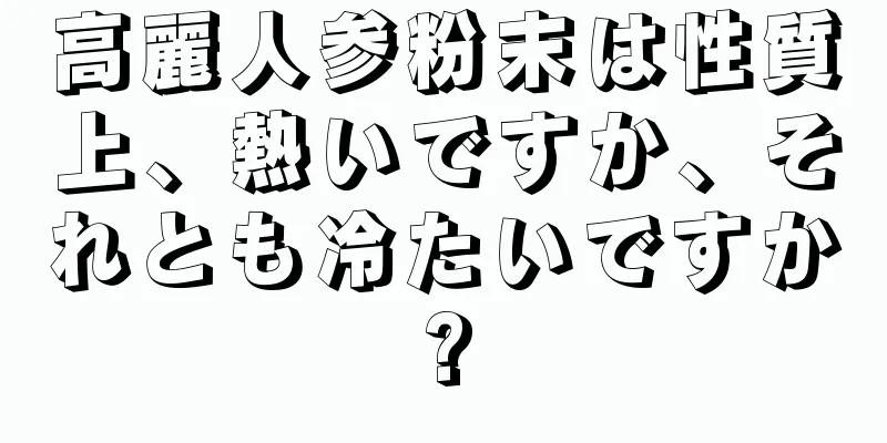 高麗人参粉末は性質上、熱いですか、それとも冷たいですか?