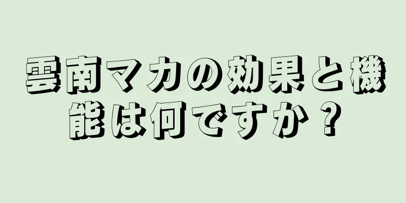 雲南マカの効果と機能は何ですか？