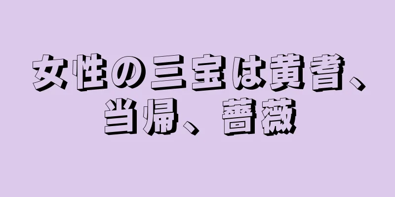 女性の三宝は黄耆、当帰、薔薇