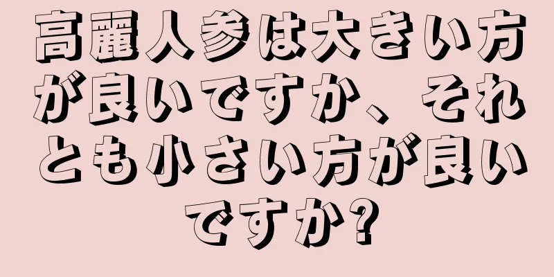 高麗人参は大きい方が良いですか、それとも小さい方が良いですか?