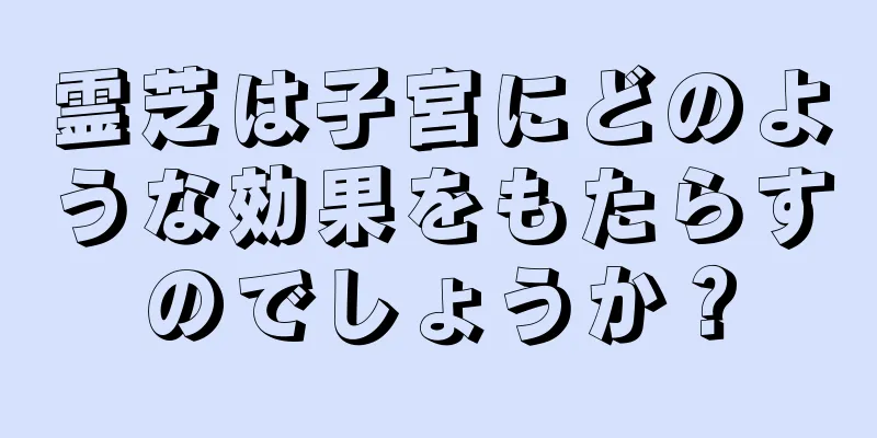 霊芝は子宮にどのような効果をもたらすのでしょうか？
