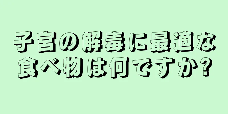 子宮の解毒に最適な食べ物は何ですか?