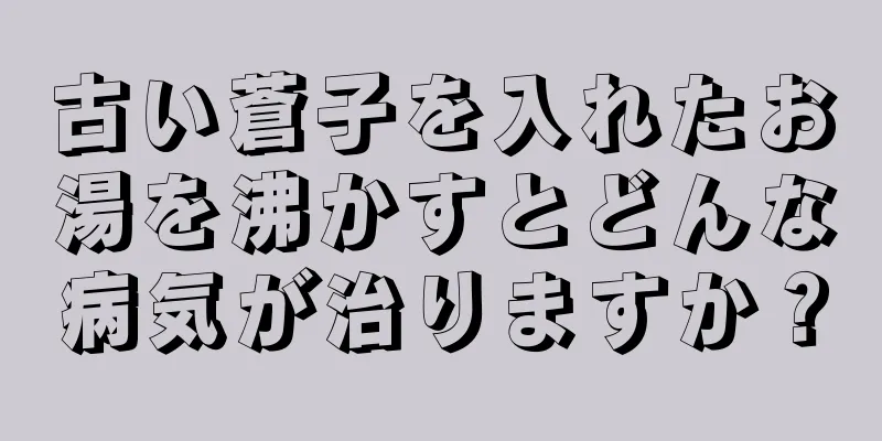 古い蒼子を入れたお湯を沸かすとどんな病気が治りますか？