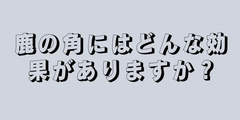 鹿の角にはどんな効果がありますか？