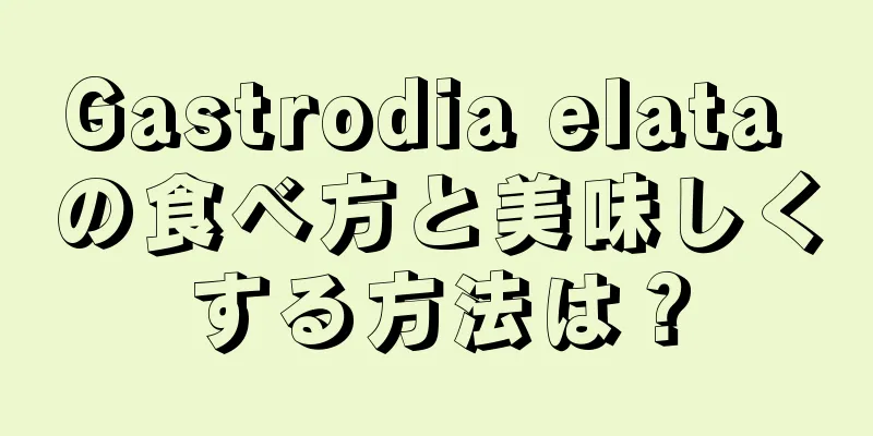 Gastrodia elata の食べ方と美味しくする方法は？