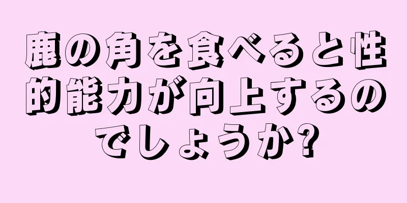 鹿の角を食べると性的能力が向上するのでしょうか?