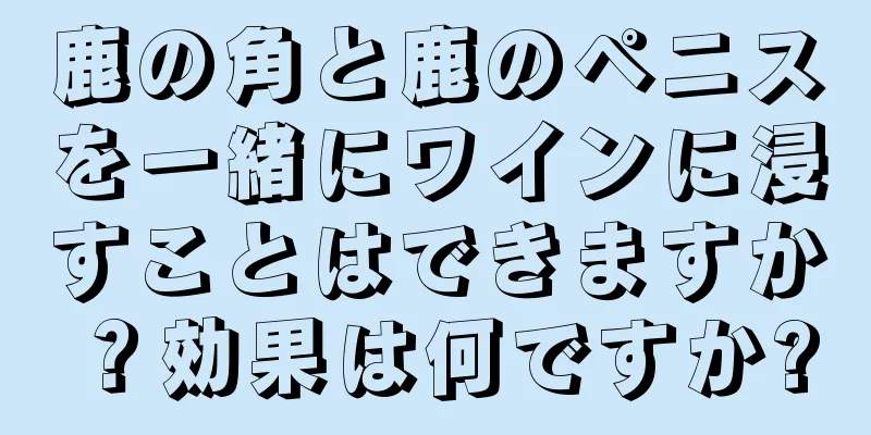 鹿の角と鹿のペニスを一緒にワインに浸すことはできますか？効果は何ですか?