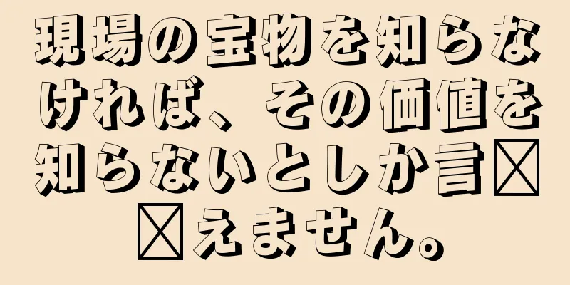 現場の宝物を知らなければ、その価値を知らないとしか言​​えません。