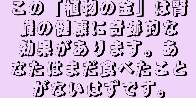 この「植物の金」は腎臓の健康に奇跡的な効果があります。あなたはまだ食べたことがないはずです。