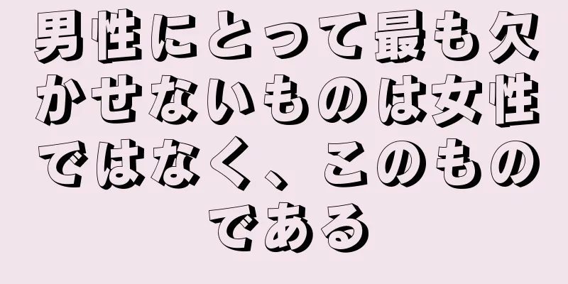 男性にとって最も欠かせないものは女性ではなく、このものである