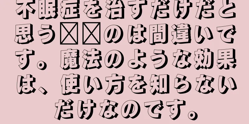 不眠症を治すだけだと思う​​のは間違いです。魔法のような効果は、使い方を知らないだけなのです。