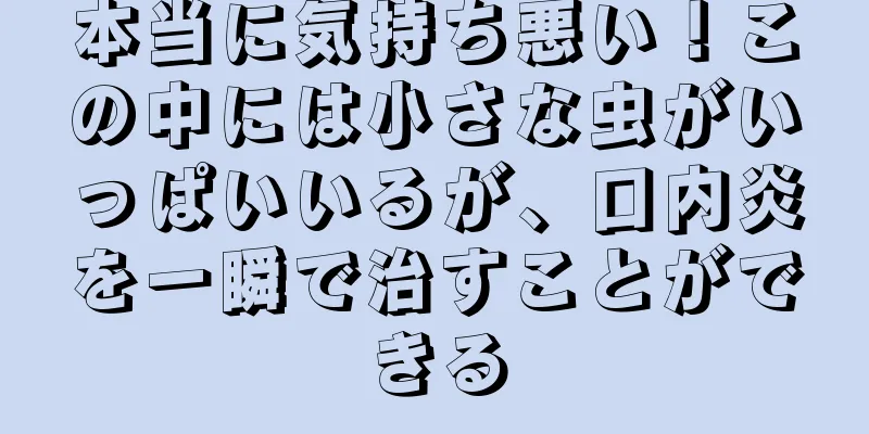 本当に気持ち悪い！この中には小さな虫がいっぱいいるが、口内炎を一瞬で治すことができる