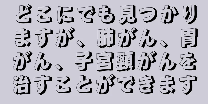 どこにでも見つかりますが、肺がん、胃がん、子宮頸がんを治すことができます