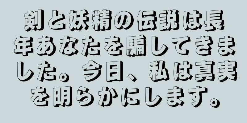 剣と妖精の伝説は長年あなたを騙してきました。今日、私は真実を明らかにします。