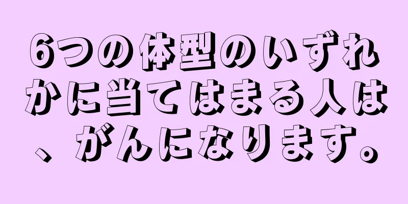 6つの体型のいずれかに当てはまる人は、がんになります。