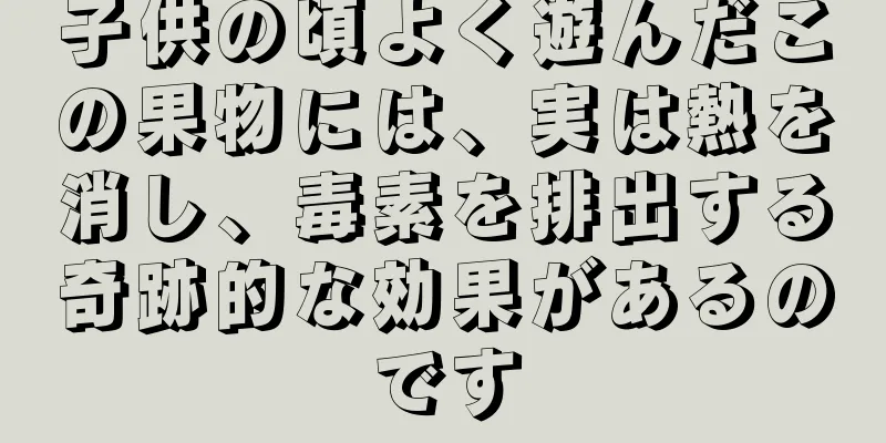 子供の頃よく遊んだこの果物には、実は熱を消し、毒素を排出する奇跡的な効果があるのです