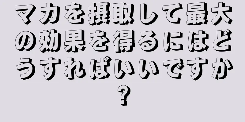 マカを摂取して最大の効果を得るにはどうすればいいですか?
