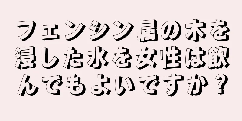 フェンシン属の木を浸した水を女性は飲んでもよいですか？