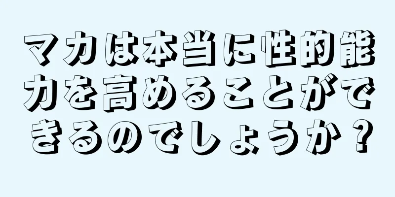マカは本当に性的能力を高めることができるのでしょうか？