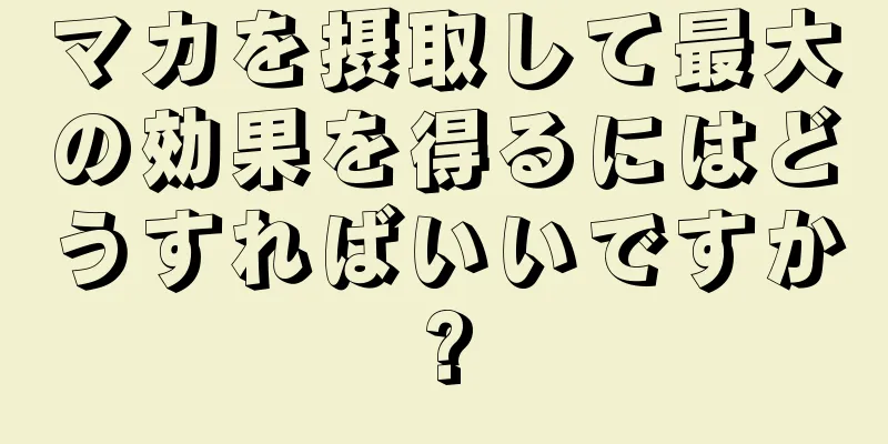 マカを摂取して最大の効果を得るにはどうすればいいですか?