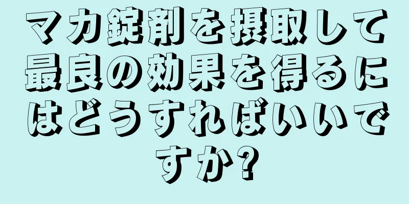 マカ錠剤を摂取して最良の効果を得るにはどうすればいいですか?
