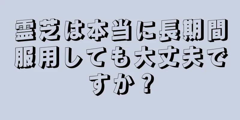 霊芝は本当に長期間服用しても大丈夫ですか？
