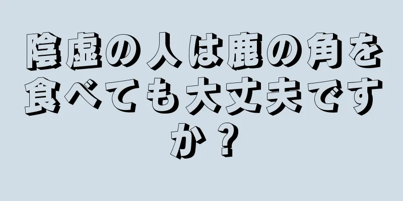 陰虚の人は鹿の角を食べても大丈夫ですか？