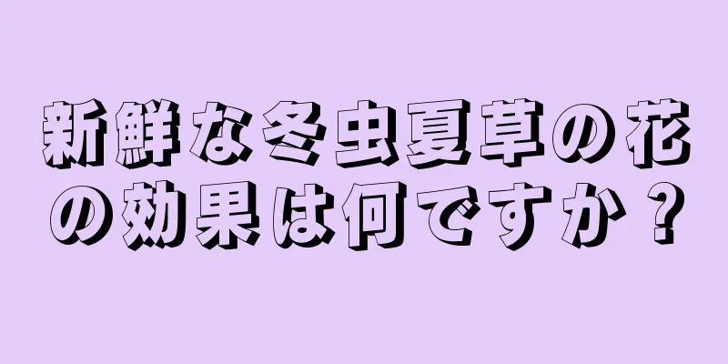 新鮮な冬虫夏草の花の効果は何ですか？