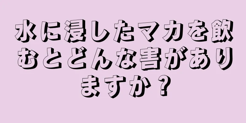 水に浸したマカを飲むとどんな害がありますか？