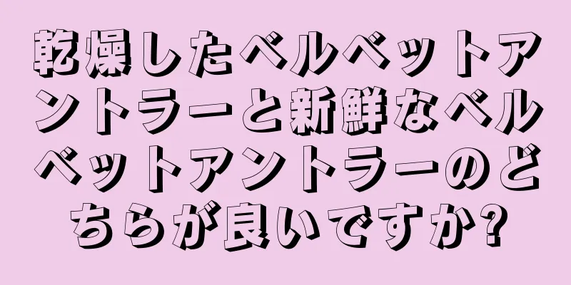 乾燥したベルベットアントラーと新鮮なベルベットアントラーのどちらが良いですか?