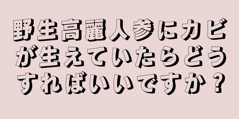 野生高麗人参にカビが生えていたらどうすればいいですか？