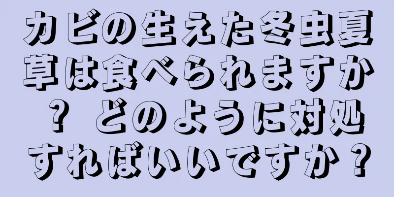 カビの生えた冬虫夏草は食べられますか？ どのように対処すればいいですか？
