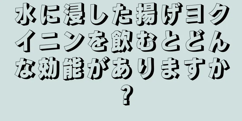 水に浸した揚げヨクイニンを飲むとどんな効能がありますか？