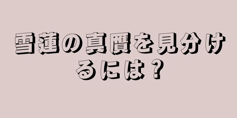 雪蓮の真贋を見分けるには？