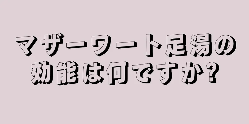 マザーワート足湯の効能は何ですか?