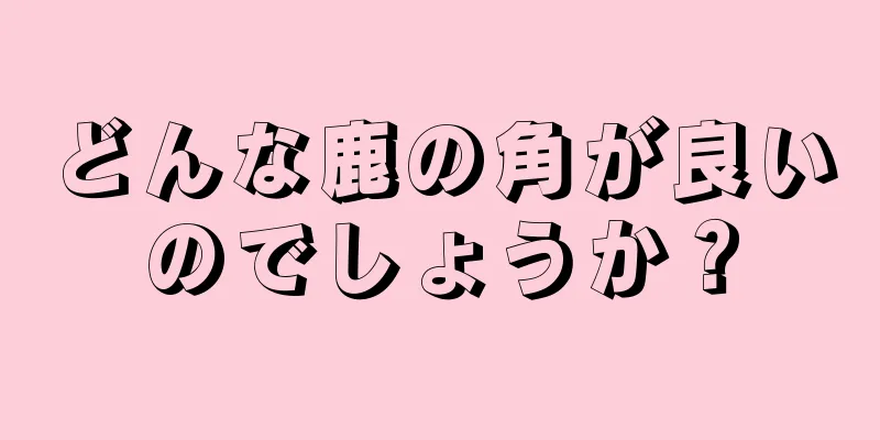 どんな鹿の角が良いのでしょうか？