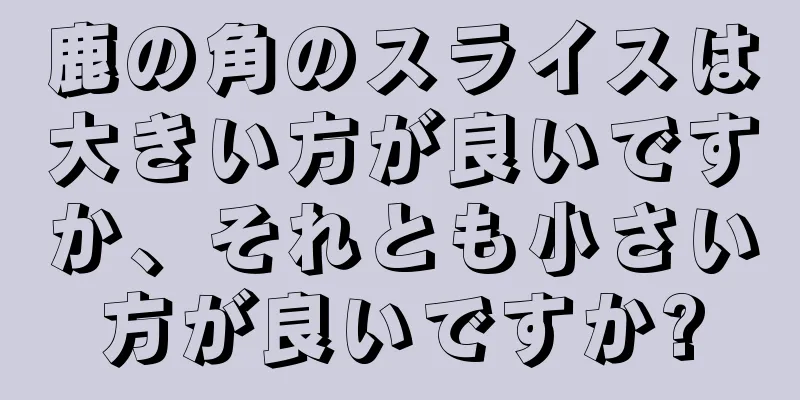 鹿の角のスライスは大きい方が良いですか、それとも小さい方が良いですか?