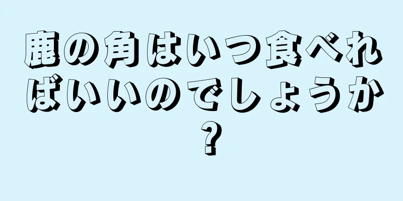 鹿の角はいつ食べればいいのでしょうか？