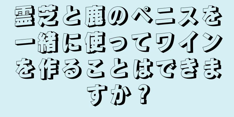 霊芝と鹿のペニスを一緒に使ってワインを作ることはできますか？