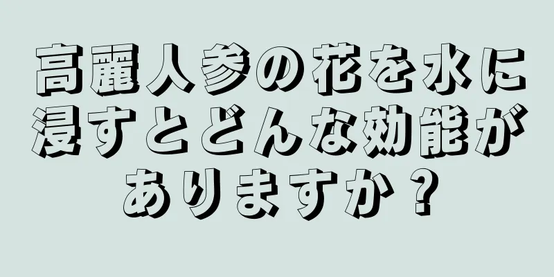 高麗人参の花を水に浸すとどんな効能がありますか？