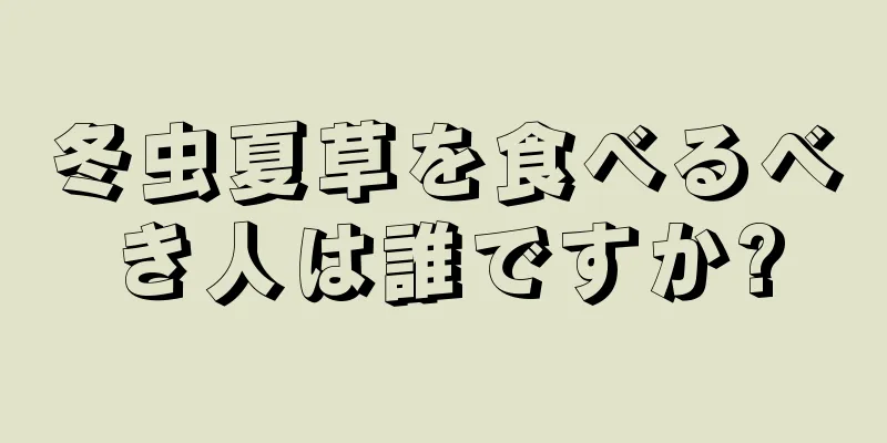 冬虫夏草を食べるべき人は誰ですか?