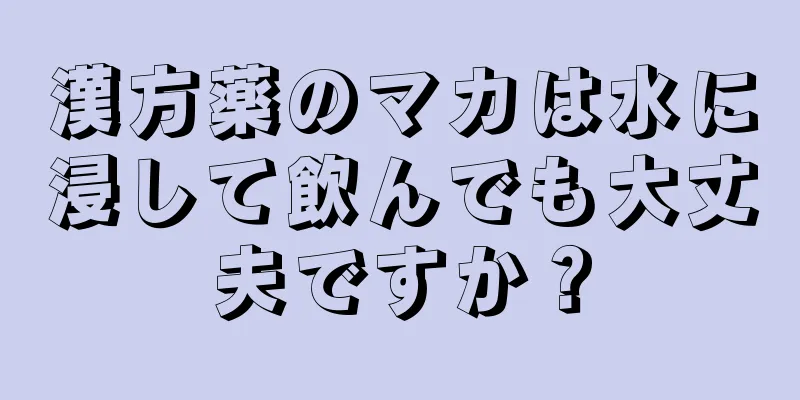 漢方薬のマカは水に浸して飲んでも大丈夫ですか？
